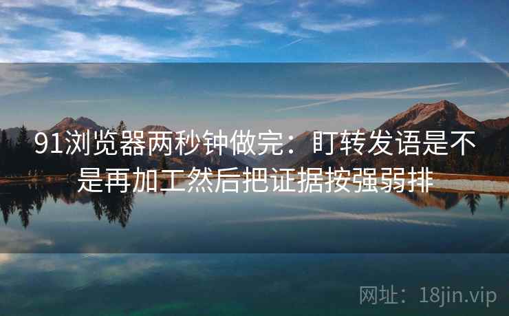 91浏览器两秒钟做完：盯转发语是不是再加工然后把证据按强弱排