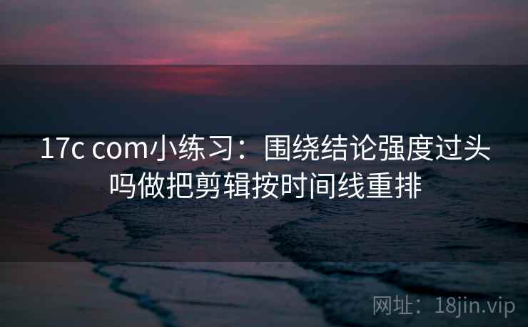 17c com小练习：围绕结论强度过头吗做把剪辑按时间线重排