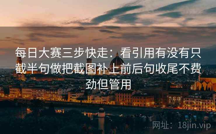 每日大赛三步快走：看引用有没有只截半句做把截图补上前后句收尾不费劲但管用