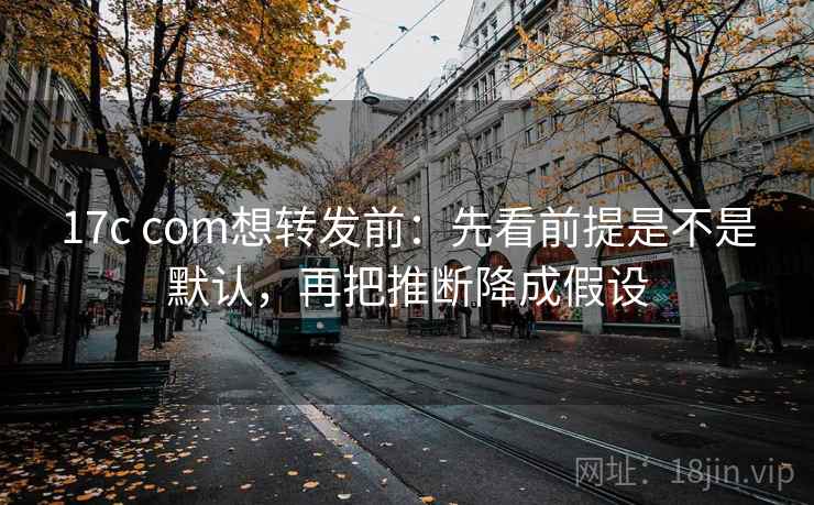 17c com想转发前：先看前提是不是默认，再把推断降成假设
