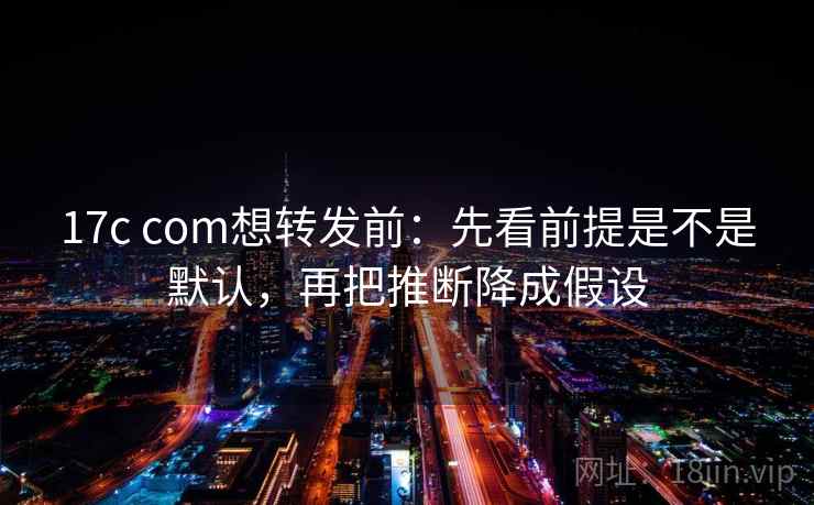 17c com想转发前：先看前提是不是默认，再把推断降成假设