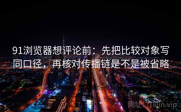 91浏览器想评论前：先把比较对象写同口径，再核对传播链是不是被省略