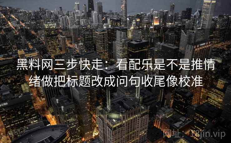 黑料网三步快走：看配乐是不是推情绪做把标题改成问句收尾像校准