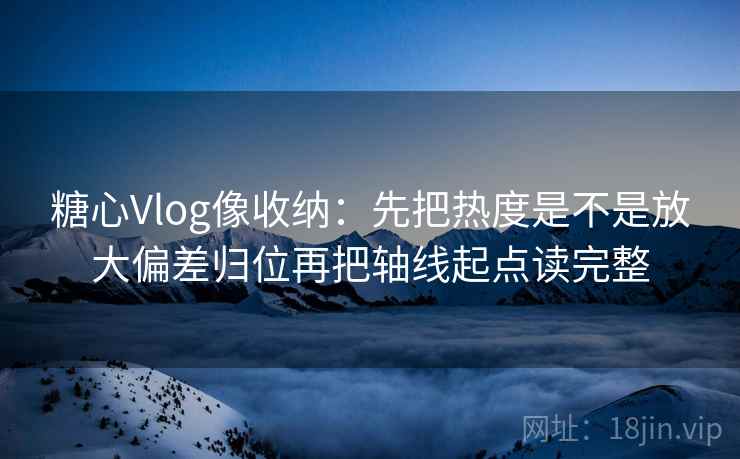 糖心Vlog像收纳：先把热度是不是放大偏差归位再把轴线起点读完整
