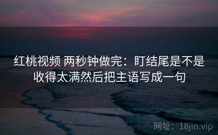 红桃视频 两秒钟做完：盯结尾是不是收得太满然后把主语写成一句