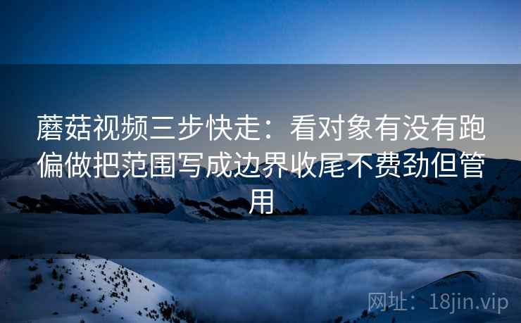 蘑菇视频三步快走：看对象有没有跑偏做把范围写成边界收尾不费劲但管用