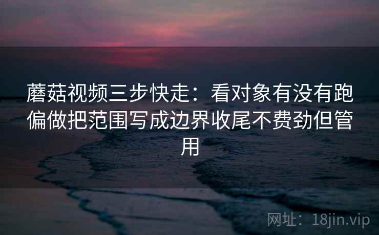 蘑菇视频三步快走:看对象有没有跑偏做把范围写成边界收尾不费劲但管用 蘑菇视频三步快走:看对象有没有跑偏做把范围写成边界收尾不费劲但管用