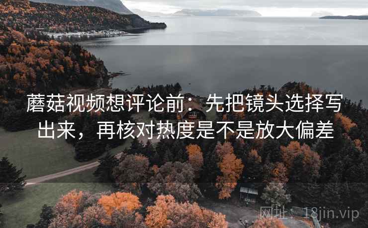 蘑菇视频想评论前:先把镜头选择写出来,再核对热度是不是放大偏差 蘑菇视频想评论前:先把镜头选择写出来,再核对热度是不是放大偏差