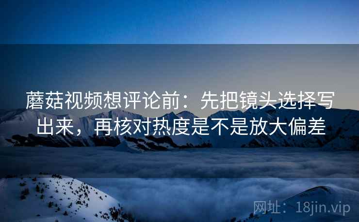 蘑菇视频想评论前：先把镜头选择写出来，再核对热度是不是放大偏差
