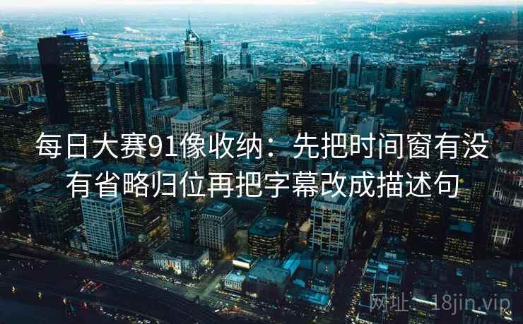 每日大赛91像收纳：先把时间窗有没有省略归位再把字幕改成描述句