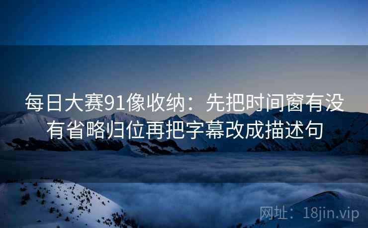 每日大赛91像收纳:先把时间窗有没有省略归位再把字幕改成描述句 每日大赛91像收纳:先把时间窗有没有省略归位再把字幕改成描述句