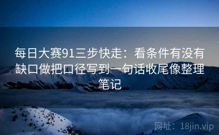 每日大赛91三步快走：看条件有没有缺口做把口径写到一句话收尾像整理笔记
