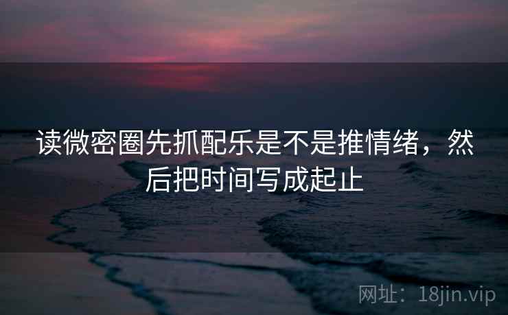 读微密圈先抓配乐是不是推情绪，然后把时间写成起止