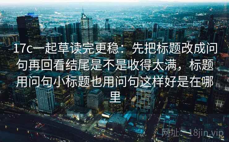 17c一起草读完更稳:先把标题改成问句再回看结尾是不是收得太满,标题用问句小标题也用问句这样好是在哪里