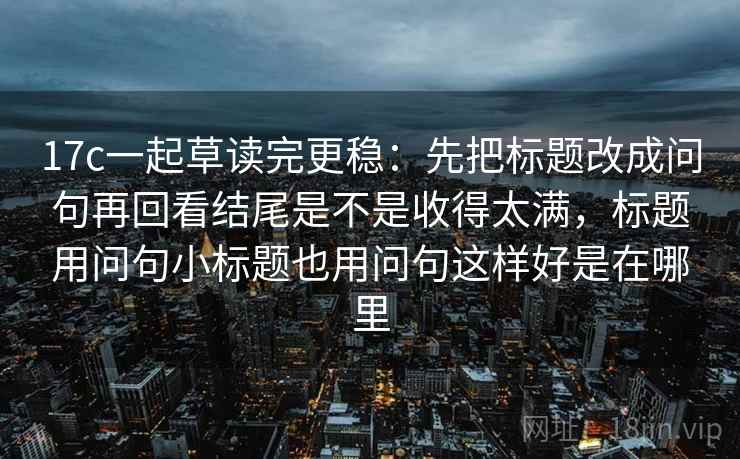 17c一起草读完更稳:先把标题改成问句再回看结尾是不是收得太满,标题用问句小标题也用问句这样好是在哪里 17c一起草读完更稳:先把标题改成问句再回看结尾是不是收得太满,标题用问句小标题也用问句这样好是在哪里