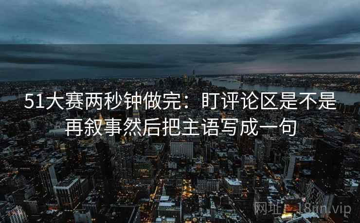 51大赛两秒钟做完:盯评论区是不是再叙事然后把主语写成一句 51大赛两秒钟做完:盯评论区是不是再叙事然后把主语写成一句