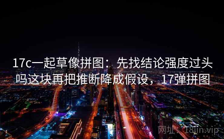 17c一起草像拼图：先找结论强度过头吗这块再把推断降成假设，17弹拼图