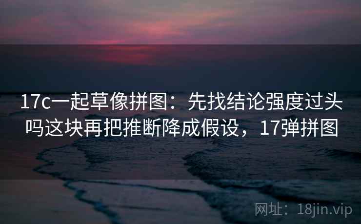17c一起草像拼图:先找结论强度过头吗这块再把推断降成假设,17弹拼图 17c一起草像拼图:先找结论强度过头吗这块再把推断降成假设,17弹拼图