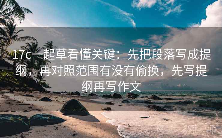 17c一起草看懂关键:先把段落写成提纲,再对照范围有没有偷换,先写提纲再写作文