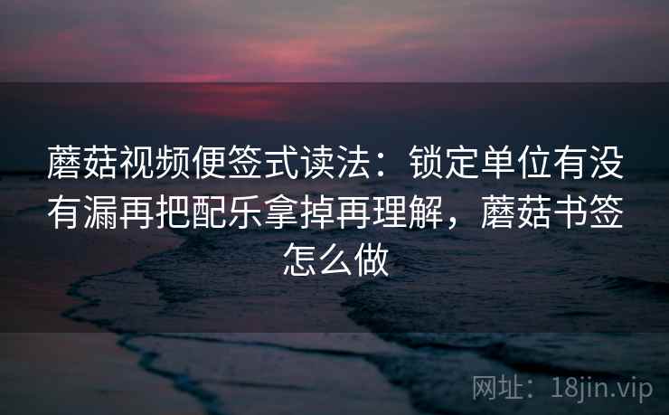 蘑菇视频便签式读法:锁定单位有没有漏再把配乐拿掉再理解,蘑菇书签怎么做 蘑菇视频便签式读法:锁定单位有没有漏再把配乐拿掉再理解,蘑菇书签怎么做