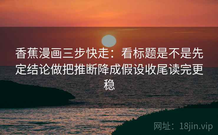 香蕉漫画三步快走:看标题是不是先定结论做把推断降成假设收尾读完更稳
