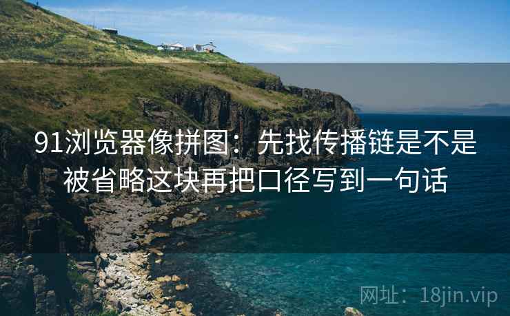 91浏览器像拼图:先找传播链是不是被省略这块再把口径写到一句话 91浏览器像拼图:先找传播链是不是被省略这块再把口径写到一句话