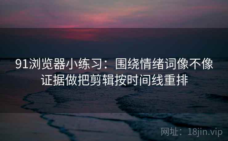 91浏览器小练习:围绕情绪词像不像证据做把剪辑按时间线重排