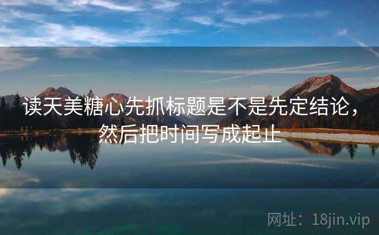 读天美糖心先抓标题是不是先定结论，然后把时间写成起止