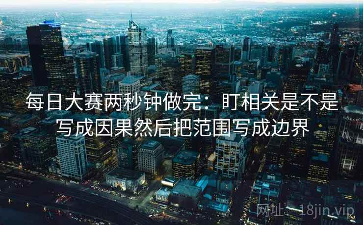 每日大赛两秒钟做完：盯相关是不是写成因果然后把范围写成边界