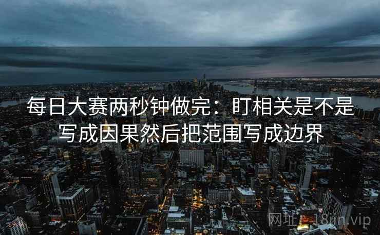 每日大赛两秒钟做完：盯相关是不是写成因果然后把范围写成边界