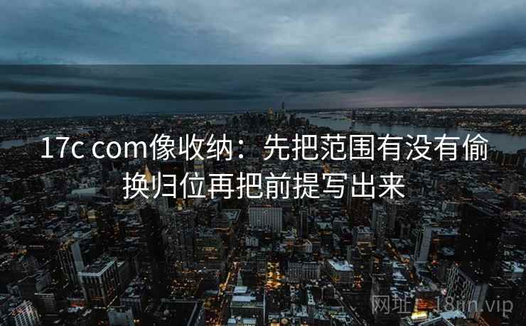17c com像收纳:先把范围有没有偷换归位再把前提写出来