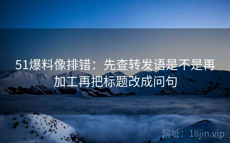 51爆料像排错：先查转发语是不是再加工再把标题改成问句