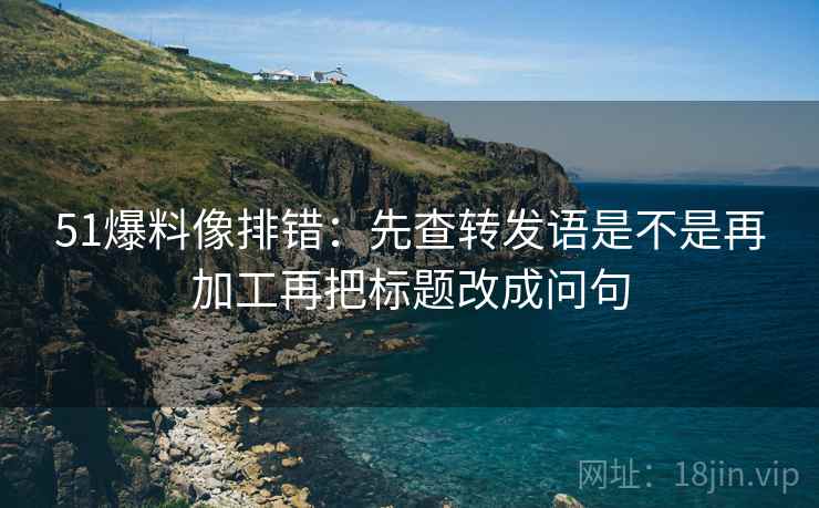 51爆料像排错:先查转发语是不是再加工再把标题改成问句