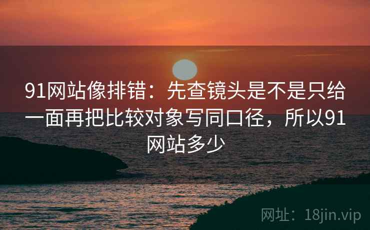 91网站像排错：先查镜头是不是只给一面再把比较对象写同口径，所以91网站多少