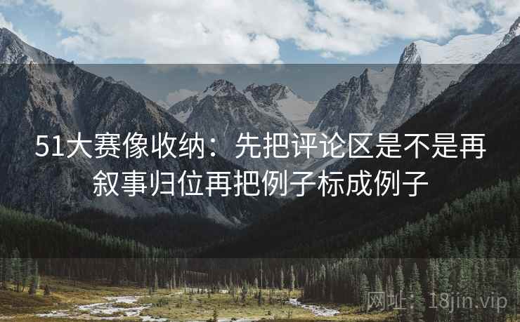 51大赛像收纳：先把评论区是不是再叙事归位再把例子标成例子