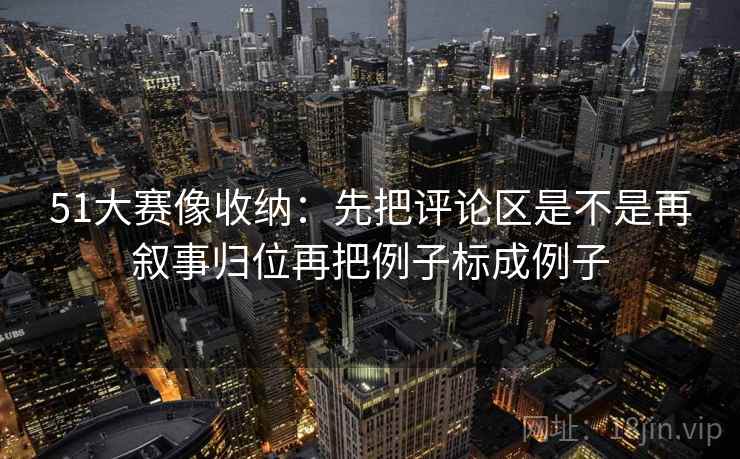 51大赛像收纳：先把评论区是不是再叙事归位再把例子标成例子