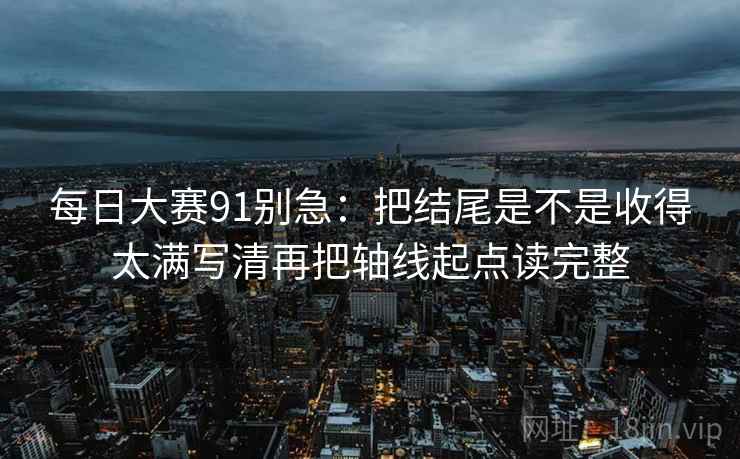 每日大赛91别急:把结尾是不是收得太满写清再把轴线起点读完整 每日大赛91别急:把结尾是不是收得太满写清再把轴线起点读完整