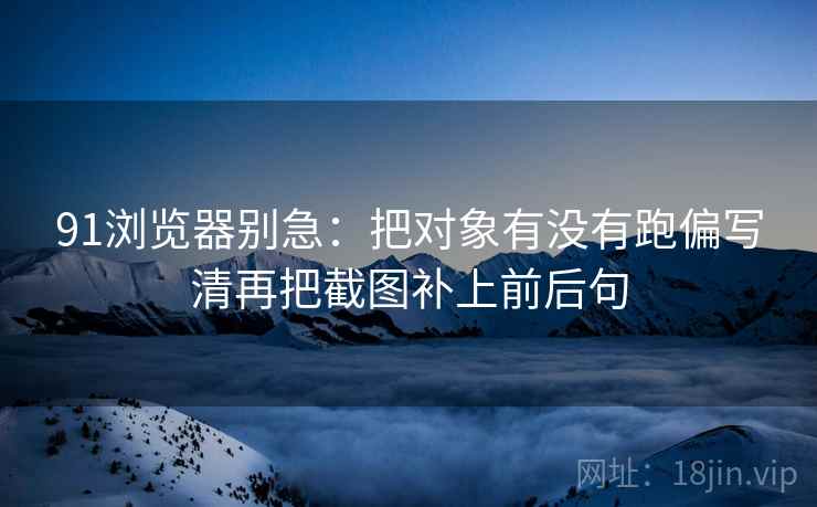 91浏览器别急:把对象有没有跑偏写清再把截图补上前后句 91浏览器别急:把对象有没有跑偏写清再把截图补上前后句