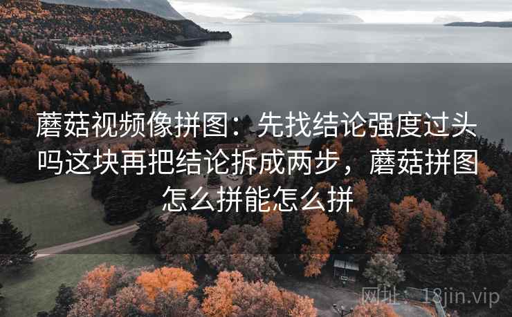 蘑菇视频像拼图:先找结论强度过头吗这块再把结论拆成两步,蘑菇拼图怎么拼能怎么拼