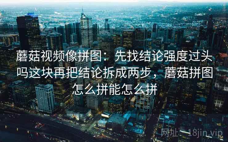 蘑菇视频像拼图:先找结论强度过头吗这块再把结论拆成两步,蘑菇拼图怎么拼能怎么拼 蘑菇视频像拼图:先找结论强度过头吗这块再把结论拆成两步,蘑菇拼图怎么拼能怎么拼