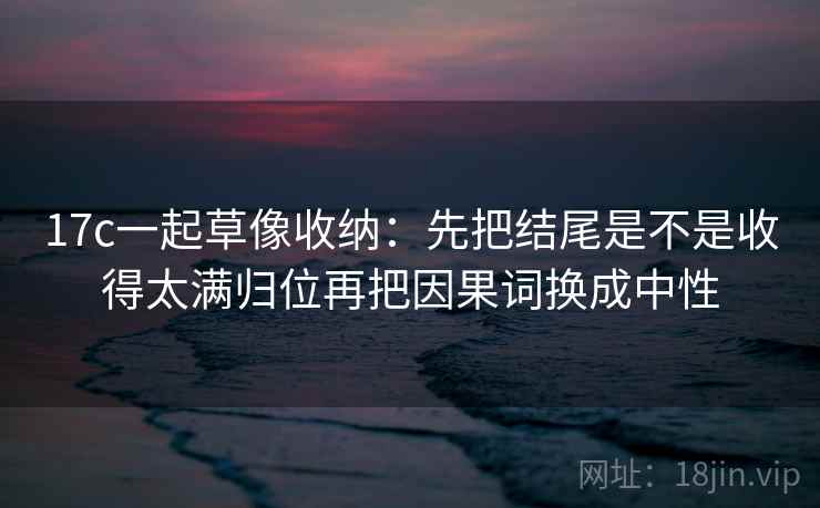 17c一起草像收纳:先把结尾是不是收得太满归位再把因果词换成中性 17c一起草像收纳:先把结尾是不是收得太满归位再把因果词换成中性