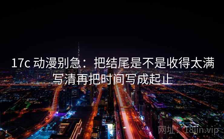 17c 动漫别急:把结尾是不是收得太满写清再把时间写成起止 17c 动漫别急:把结尾是不是收得太满写清再把时间写成起止