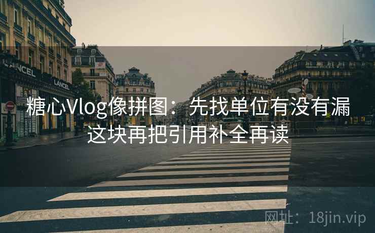 糖心Vlog像拼图：先找单位有没有漏这块再把引用补全再读